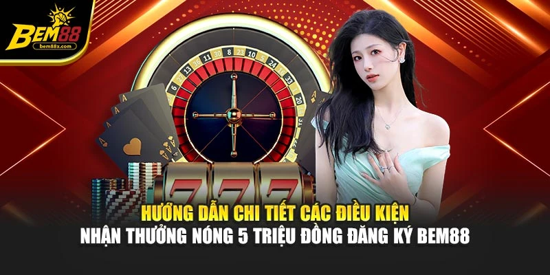 Hướng dẫn chi tiết các điều kiện nhận thưởng nóng 5 triệu đồng đăng ký BEM88